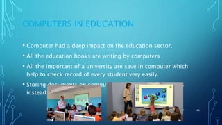 COMPUTERS IN EDUCATION
• Computer had a deep impact on the education sector.
• All the education books are writing by computers
• All the important of a university are save in computer which
help to check record of every student very easily.
• Storing documents on computer in the form of soft copies
instead of hard form
11/11/2017 46
 