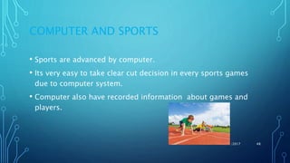 COMPUTER AND SPORTS
• Sports are advanced by computer.
• Its very easy to take clear cut decision in every sports games
due to computer system.
• Computer also have recorded information about games and
players.
11/11/2017 48
 
