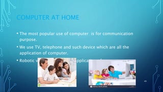 COMPUTER AT HOME
• The most popular use of computer is for communication
purpose.
• We use TV, telephone and such device which are all the
application of computer.
• Robotic vacuums is also an application of computer.
11/11/2017 49
 