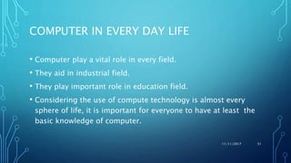 COMPUTER IN EVERY DAY LIFE
• Computer play a vital role in every field.
• They aid in industrial field.
• They play important role in education field.
• Considering the use of compute technology is almost every
sphere of life, it is important for everyone to have at least the
basic knowledge of computer.
11/11/2017 51
 