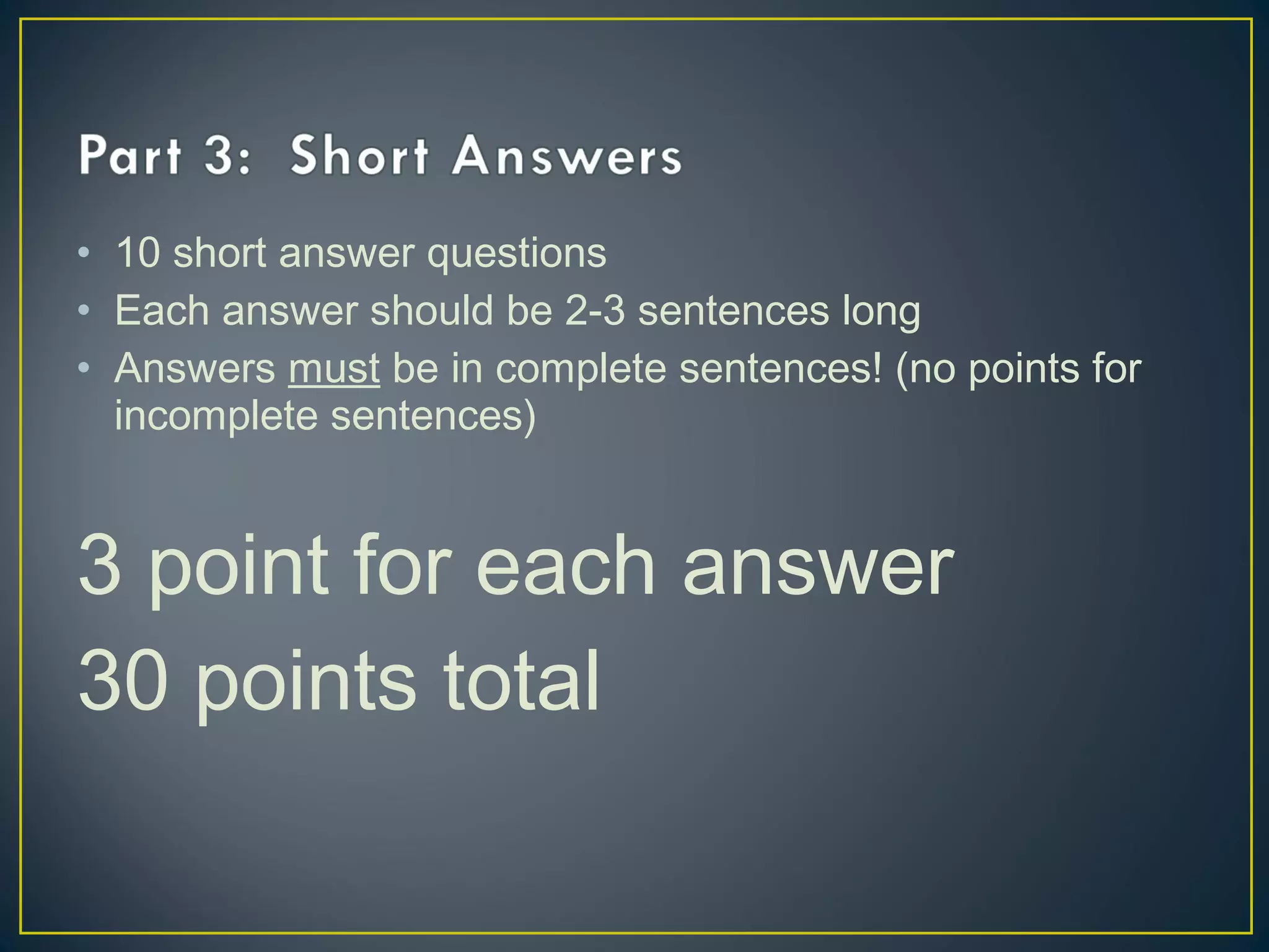 • 10 short answer questions
• Each answer should be 2-3 sentences long
• Answers must be in complete sentences! (no points for
incomplete sentences)
3 point for each answer
30 points total
 