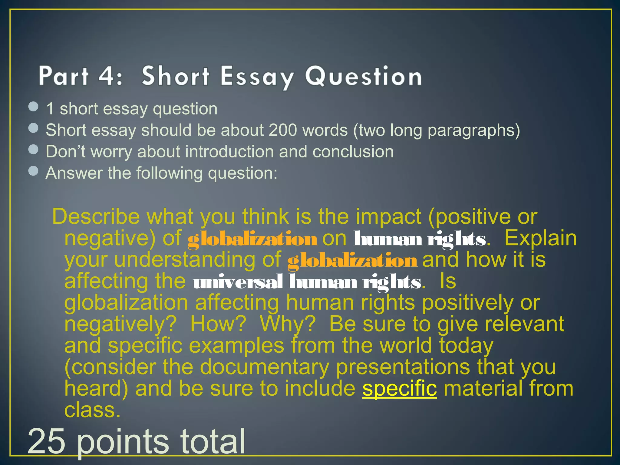 1 short essay question
Short essay should be about 200 words (two long paragraphs)
Don’t worry about introduction and conclusion
Answer the following question:
Describe what you think is the impact (positive or
negative) of globalization on human rights. Explain
your understanding of globalization and how it is
affecting the universal human rights. Is
globalization affecting human rights positively or
negatively? How? Why? Be sure to give relevant
and specific examples from the world today
(consider the documentary presentations that you
heard) and be sure to include specific material from
class.
25 points total
 
