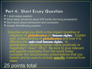 1 short essay question
Short essay should be about 200 words (two long paragraphs)
Don’t worry about introduction and conclusion
Answer the following question:
Describe what you think is the impact (positive or
negative) of globalization on human rights. Explain
your understanding of globalization and how it is
affecting the universal human rights. Is
globalization affecting human rights positively or
negatively? How? Why? Be sure to give relevant
and specific examples from the world today
(consider the documentary presentations that you
heard) and be sure to include specific material from
class.
25 points total
 