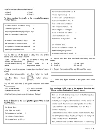 Page 2 of 4
15.) Which line shows the use of simile?
a.) line 5 c.) line 2
b.) line 4 d.) line 3
For items number 16-18, refer to the excerpt of the poem
“Father” below.
16.) The 5th line of the poem is about the color of the
father’s eyes. What does it mean?
a.)The father is kind-
hearted and welcoming.
c.) The father is loving and
generous.
b.) The father is strong, but
gentle.
d.)The father is a
responsible father.
17.) What does line number 13 say about the father’s work
ethics?
a.)The father is responsible c.) The father is hard
working.
b.) The father shows
initiative.
d.) The father shows
patience.
18.) The last two lines of the poem describes the father
as___________.
a.) a skilled worker c.) a faithful husband
b.) a famous captain d.) a nature lover
19.) Write the rhyme scheme of the poem “Father”.
______________________________________________
Items 20-22 refer to the excerpt of the poem “The Secret
Heart” below.
20.) Which line tells what the father did during that late
night?
a.) line 5-6 c.) line 15-16
b.) line 9-10 d.) line 6-7
21.) Explain the meaning of the last 2 lines of the poem.
______________________________________________
______________________________________________
22.) Write the rhyme scheme of the poem “The Secret
Heat”.
______________________________________________
For numbers 23-25, refer to the excerpt from the story
“Mama and the Graduation Present” below.
My father’s eyes are the colors of the sky, 5
Clear blue or gray as rain: 6
They change w ith the sw inging change of days
While he w atches the w eather vane.
To stack our w ood and pile our mow s 13
With redtop and sw eet tossed clover. 14
He captains our farm that rides the w inds, 15
A keen-eyed brow n earth-lover. 16
The Secret Heart
In the stillest hour of night
The boy aw akened to a light. 2
Half in dreams, he saw his sire
With his great hands full of fire. 4
The man had struck a match to see
If his son slept peacefully. 6
He held his palms each side the spark
His love had kindled in the dark. 8
His tw o hands w ere curved apart
The man had struck a match to see 5
If his son slept peacefully. 6
He held his palms each side the spark
His love had kindled in the dark. 8
His tw o hands w ere curved apart
In the semblance of a heart. 10
A heart that gave out such a glow
No son aw ake could bear to know. 12
It show ed a look upon a face
Too tender for the day to trace. 14
One instant, it lit about,
And then the secret heart w ent out. 16
But it shone long enough for one
To know that hands help up the sun. 18
“Don’t you dare talk about my lovely present like that! You’re jealous,
that’s w hat. I’ll tell Mama on you.”
“And w hile you’re telling her,” Christine said, ask her w hat she did w ith
her silver brooch. The one her ow n mother gave her. Ask her that.”
I looked at Christine w ith horror. “What? You mean—Did Mama—?
Christine w alked aw ay.
I grabbed the dresser set and ran dow n the stairs to the kitchen. Papa
w as drinking his second cup of coffee, and Dagmar w as playing w ith
her doll in front of the stove. Nells had left.
“Papa, oh Papa! I cried. “Did Mama—Christine says—“I started to cry
then, and Papa had me sit on his lap.
“There now,” he said, and patted my shoulder. “There now.” And he
dipped a cube of sugar into his coffee and fed it to me. We are not
allow ed to drink coffee—even w ith lots of milk in it—until w e w ere
considered grow n up, but all of us children loved that occasional lump
 