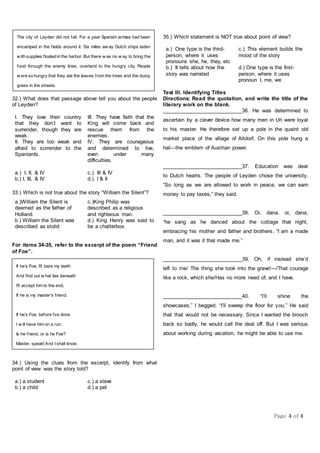 Page 4 of 4
32.) What does that passage above tell you about the people
of Leyden?
I. They love their country
that they don’t want to
surrender, though they are
weak.
III. They have faith that the
King will come back and
rescue them from the
enemies.
II. They are too weak and
afraid to surrender to the
Spaniards.
IV. They are courageous
and determined to live,
even under many
difficulties.
a.) I, II, & IV c.) III & IV
b.) I, III, & IV d.) I & II
33.) Which is not true about the story “William the Silent”?
a.)William the Silent is
deemed as the father of
Holland.
c.)King Philip was
described as a religious
and righteous man.
b.) William the Silent was
described as stolid.
d.) King Henry was said to
be a chatterbox.
For items 34-35, refer to the excerpt of the poem “Friend
of Foe”.
34.) Using the clues from the excerpt, identify from what
point of view was the story told?
a.) a student c.) a slave
b.) a child d.) a pet
35.) Which statement is NOT true about point of view?
a.) One type is the third-
person, where it uses
pronouns she, he, they, etc
c.) This element builds the
mood of the story
b.) It tells about how the
story was narrated
d.) One type is the first-
person, where it uses
pronoun I, me, we
Test III. Identifying Titles
Directions: Read the quotation, and write the title of the
literary work on the blank.
____________________________36. He was determined to
ascertain by a clever device how many men in Uri were loyal
to his master. He therefore set up a pole in the quaint old
market place of the village of Altdorf. On this pole hung a
hat—the emblem of Austrian power.
____________________________37. Education was dear
to Dutch hearts. The people of Leyden chose the university.
“So long as we are allowed to work in peace, we can earn
money to pay taxes,” they said.
____________________________38. Oi, dana, oi, dana,
“he sang as he danced about the cottage that night,
embracing his mother and father and brothers. “I am a made
man, and it was it that made me.”
____________________________39. Oh, if instead she’d
left to me/ The thing she took into the grave!—/That courage
like a rock, which she/Has no more need of, and I have.
____________________________40. “I’ll shine the
showcases,” I begged. “I’ll sweep the floor for you.” He said
that that would not be necessary. Since I wanted the brooch
back so badly, he would call the deal off. But I was serious
about working during vacation, he might be able to use me.
The city of Leyden did not fall. For a year Spanish armies had been
encamped in the fields around it. Six miles aw ay Dutch ships laden
w ith supplies floated in the harbor. But there w as no w ay to bring the
food through the enemy lines, overland to the hungry city. People
w ere so hungry that they ate the leaves from the trees and the dusty
grass in the streets.
If he’s Foe, I’ll bare my teeth
And find out w hat lies beneath
I’ll accept him to the end,
If he is my master’s friend.
If he’s Foe, before I’ve done
I w ill have him on a run.
Is he friend, or is he Foe?
Master, speak! And I shall know.
 