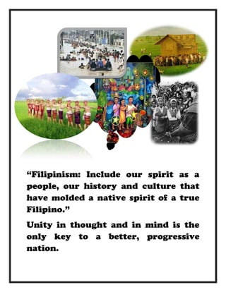 “Filipinism: Include our spirit as a
people, our history and culture that
have molded a native spirit of a true
Filipino.”
Unity in thought and in mind is the
only key to a better, progressive
nation.
 