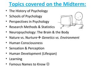 Topics covered on the Midterm:
• The History of Psychology
• Schools of Psychology
• Perspectives in Psychology
• Research Methods & Statistics
• Neuropsychology: The Brain & the Body
• Nature vs. Nurture Genetics vs. Environment
• Human Consciousness
• Sensation & Perception
• Human Development (Lifespan)
• Learning
• Famous Names to Know 
 