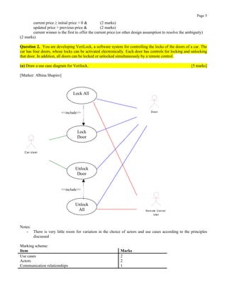Page 5
current price ≥ initial price > 0 & (2 marks)
updated price > previous price & (2 marks)
current winner is the first to offer the current price (or other design assumption to resolve the ambiguity)
(2 marks)
Question 2. You are developing VeriLock, a software system for controlling the locks of the doors of a car. The
car has four doors, whose locks can be activated electronically. Each door has controls for locking and unlocking
that door. In addition, all doors can be locked or unlocked simultaneously by a remote control.
(a) Draw a use case diagram for Verilock. [5 marks]
[Marker: Albina Shapiro]
Lock All
Lock
Door
Unlock
Door
Unlock
All
<<include>> Door
Rem ote Cont rol
User
Car User
<<include>>
Notes:
- There is very little room for variation in the choice of actors and use cases according to the principles
discussed
Marking scheme:
Item Marks
Use cases 2
Actors 2
Communication relationships 1
 