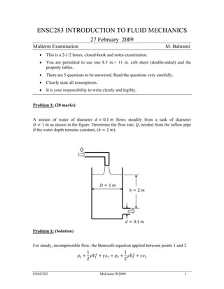 ENSC283 INTRODUCTION TO FLUID MECHANICS 
27 February 2009 
Midterm Examination M. Bahrami 
 This is a 2-1/2 hours, closed-book and notes examination. 
 You are permitted to use one 8.5 in.× 11 in. crib sheet (double-sided) and the 
property tables. 
 There are 5 questions to be answered. Read the questions very carefully. 
 Clearly state all assumptions. 
 It is your responsibility to write clearly and legibly. 
Problem 1: (20 marks) 
A stream of water of diameter ݀ ൌ 0.1 ݉ flows steadily from a tank of diameter 
ܦ ൌ 1 ݉ as shown in the figure. Determine the flow rate, ܳ, needed from the inflow pipe 
if the water depth remains constant, (݄ ൌ 2 ݉). 
Problem 1: (Solution) 
݄ ൌ 2 ݉ 
݀ ൌ 0.1 ݉ 
ܳ 
ܦ ൌ 1 ݉ 
For steady, incompressible flow, the Bernoulli equation applied between points 1 and 2 
݌ଵ ൅ 
1 
2 
ଶ ൅ ߛݖଵ ൌ ݌ଶ ൅ 
ߩܸଵ 
1 
2 
ଶ ൅ ߛݖଶ 
ߩܸଶ 
ENSC283 Mid-term W2009 1 
 