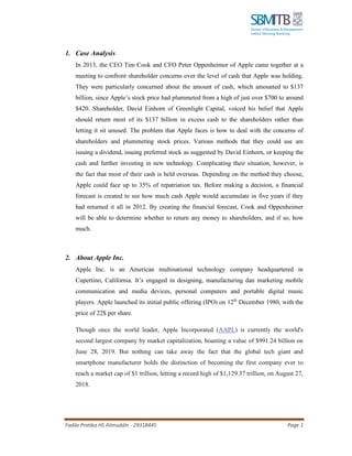Fadila Pratika HS Alimuddin - 29318445 Page 1
1. Case Analysis
In 2013, the CEO Tim Cook and CFO Peter Oppenheimer of Apple came together at a
meeting to confront shareholder concerns over the level of cash that Apple was holding.
They were particularly concerned about the amount of cash, which amounted to $137
billion, since Apple’s stock price had plummeted from a high of just over $700 to around
$420. Shareholder, David Einhorn of Greenlight Capital, voiced his belief that Apple
should return most of its $137 billion in excess cash to the shareholders rather than
letting it sit unused. The problem that Apple faces is how to deal with the concerns of
shareholders and plummeting stock prices. Various methods that they could use are
issuing a dividend, issuing preferred stock as suggested by David Einhorn, or keeping the
cash and further investing in new technology. Complicating their situation, however, is
the fact that most of their cash is held overseas. Depending on the method they choose,
Apple could face up to 35% of repatriation tax. Before making a decision, a financial
forecast is created to see how much cash Apple would accumulate in five years if they
had returned it all in 2012. By creating the financial forecast, Cook and Oppenheimer
will be able to determine whether to return any money to shareholders, and if so, how
much.
2. About Apple Inc.
Apple Inc. is an American multinational technology company headquartered in
Cupertino, California. It’s engaged in designing, manufacturing dan marketing mobile
communication and media devices, personal computers and portable digital music
players. Apple launched its initial public offering (IPO) on 12th
December 1980, with the
price of 22$ per share.
Though once the world leader, Apple Incorporated (AAPL) is currently the world's
second largest company by market capitalization, boasting a value of $991.24 billion on
June 28, 2019. But nothing can take away the fact that the global tech giant and
smartphone manufacturer holds the distinction of becoming the first company ever to
reach a market cap of $1 trillion, hitting a record high of $1,129.37 trillion, on August 27,
2018.
 