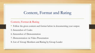 Content, Format and Rating
Content, Format & Rating
• Follow the given content and format below in documenting your output.
5. Screenshot of Codes
6. Screenshot of Demonstration
7. Demonstration via Video Presentation
8. List of Group Members and Rating by Group Leader
 