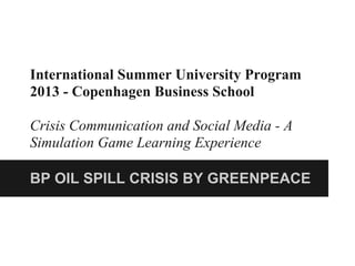 International Summer University Program
2013 - Copenhagen Business School
Crisis Communication and Social Media - A
Simulation Game Learning Experience
BP OIL SPILL CRISIS BY GREENPEACE
 