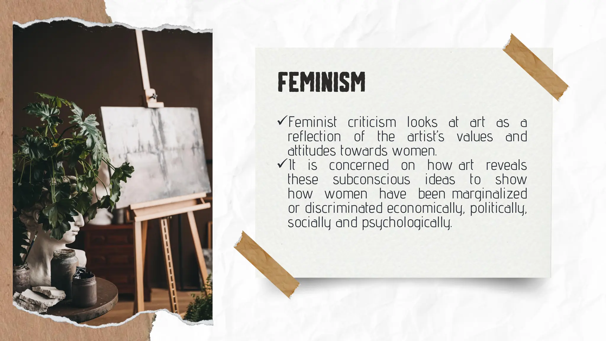 ✓Feminist criticism looks at art as a
reflection of the artist’s values and
attitudes towards women.
✓It is concerned on how art reveals
these subconscious ideas to show
how women have been marginalized
or discriminated economically, politically,
socially and psychologically.
 