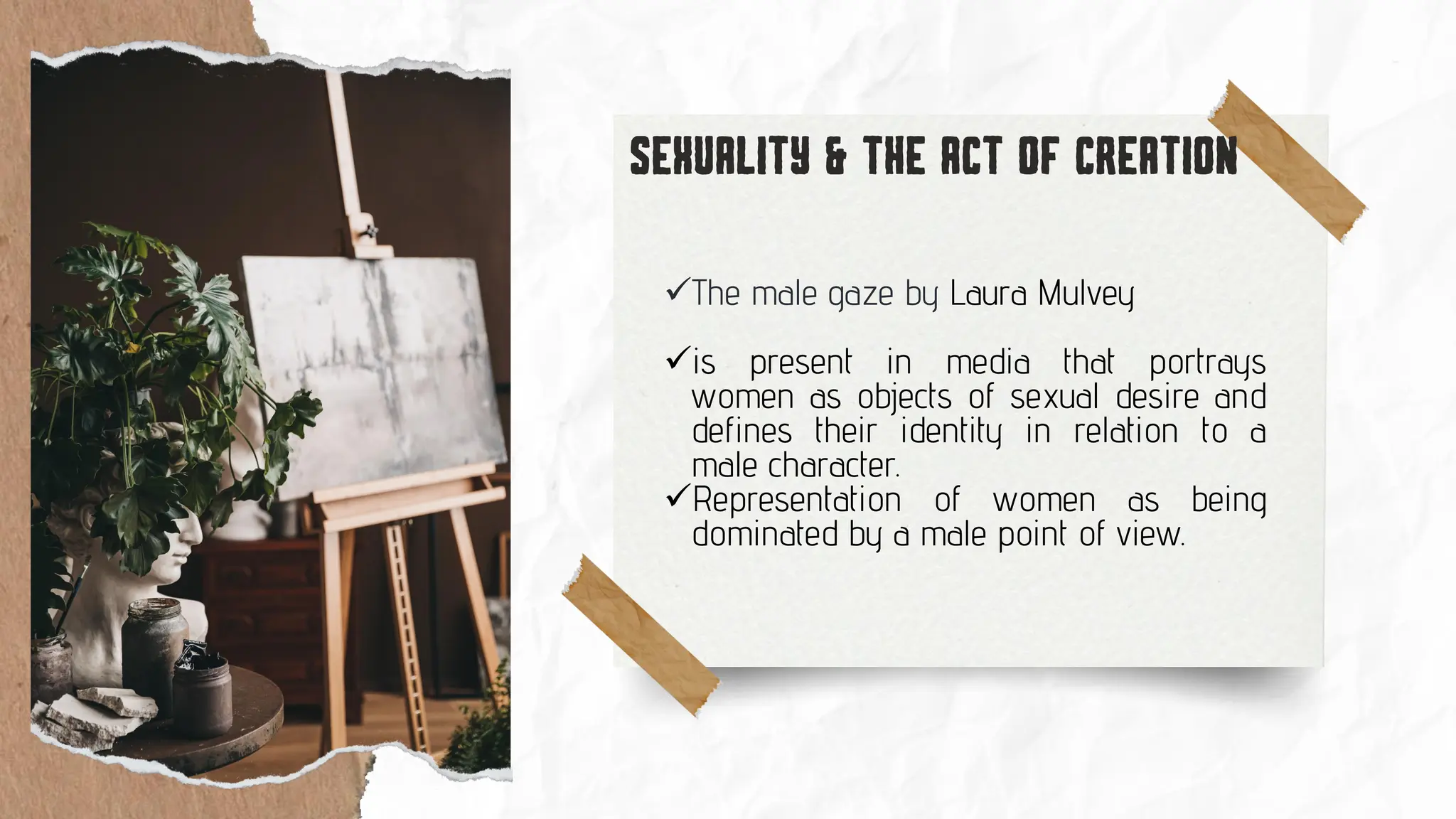 ✓The male gaze by Laura Mulvey
✓is present in media that portrays
women as objects of sexual desire and
defines their identity in relation to a
male character.
✓Representation of women as being
dominated by a male point of view.
 