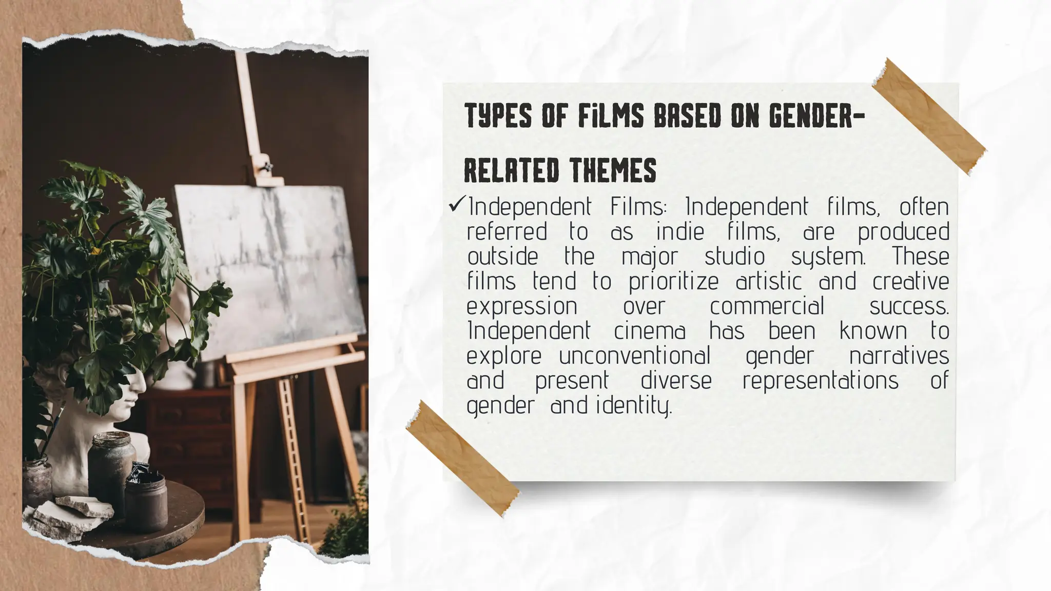 ✓Independent Films: Independent films, often
referred to as indie films, are produced
outside the major studio system. These
films tend to prioritize artistic and creative
expression over commercial success.
Independent cinema has been known to
explore unconventional gender narratives
and present diverse representations of
gender and identity.
 