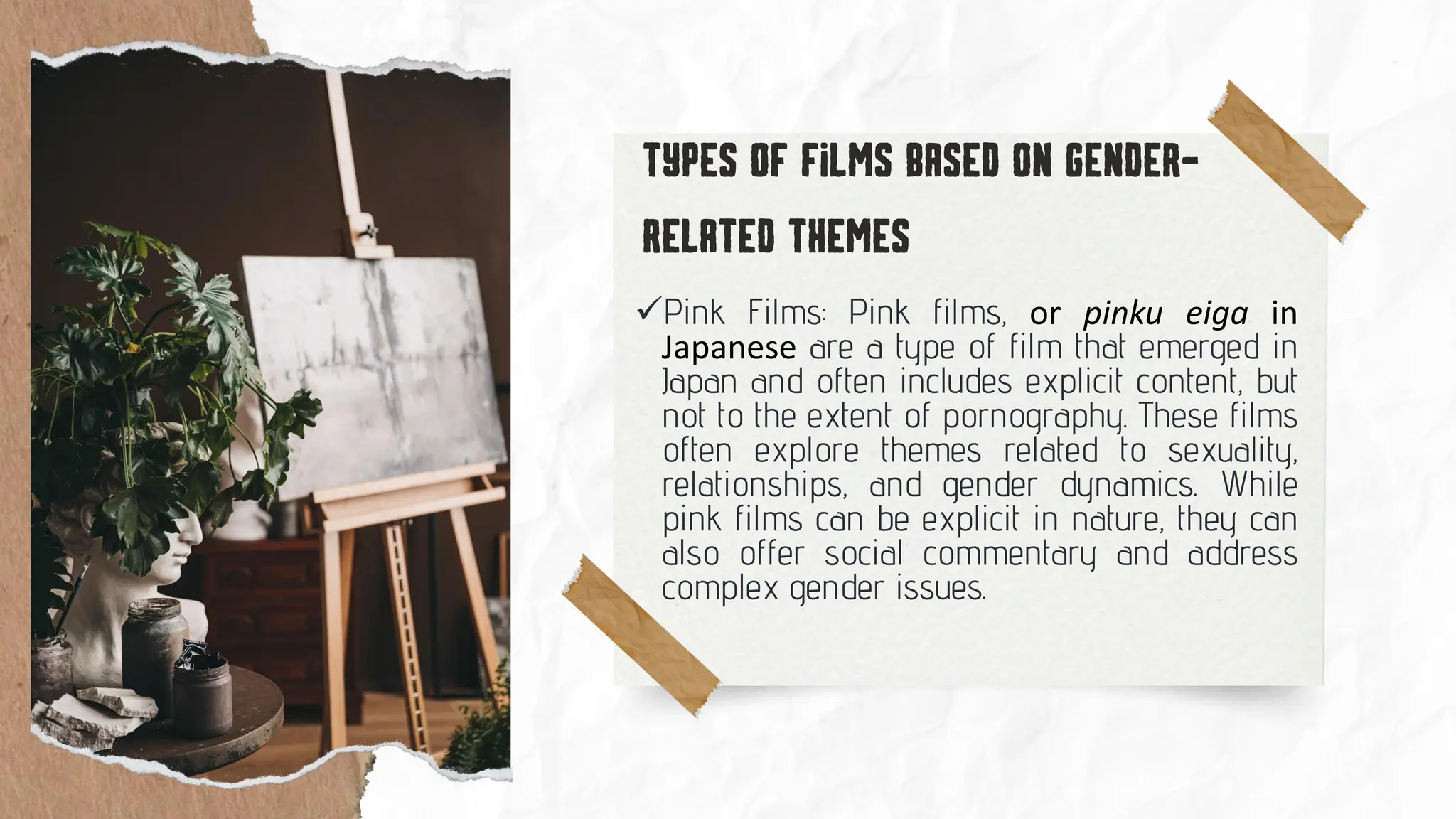 ✓Pink Films: Pink films, or pinku eiga in
Japanese are a type of film that emerged in
Japan and often includes explicit content, but
not to the extent of pornography. These films
often explore themes related to sexuality,
relationships, and gender dynamics. While
pink films can be explicit in nature, they can
also offer social commentary and address
complex gender issues.
 
