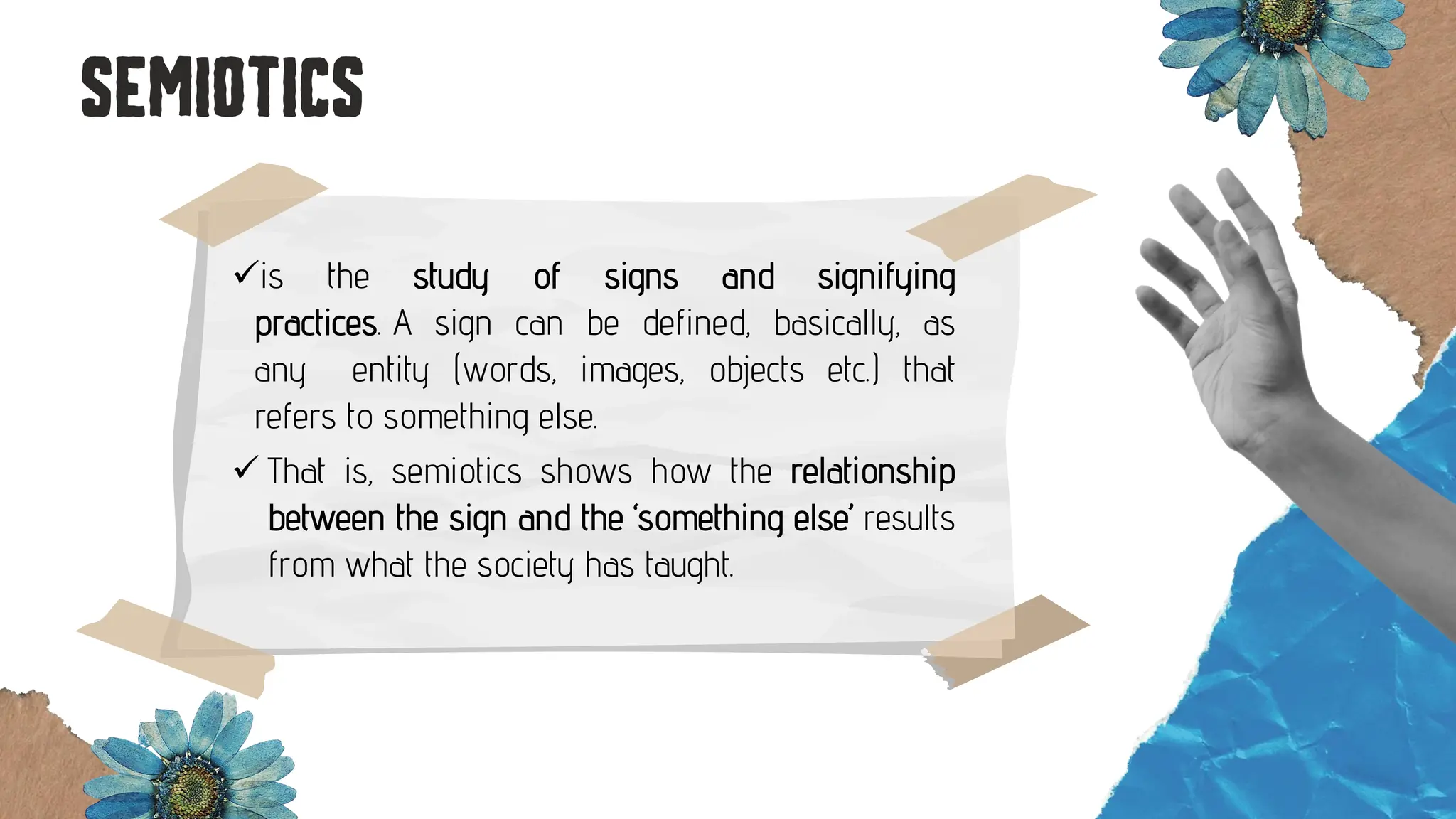 ✓is the study of signs and signifying
practices. A sign can be defined, basically, as
any entity (words, images, objects etc.) that
refers to something else.
✓ That is, semiotics shows how the relationship
between the sign and the ‘something else’ results
from what the society has taught.
 