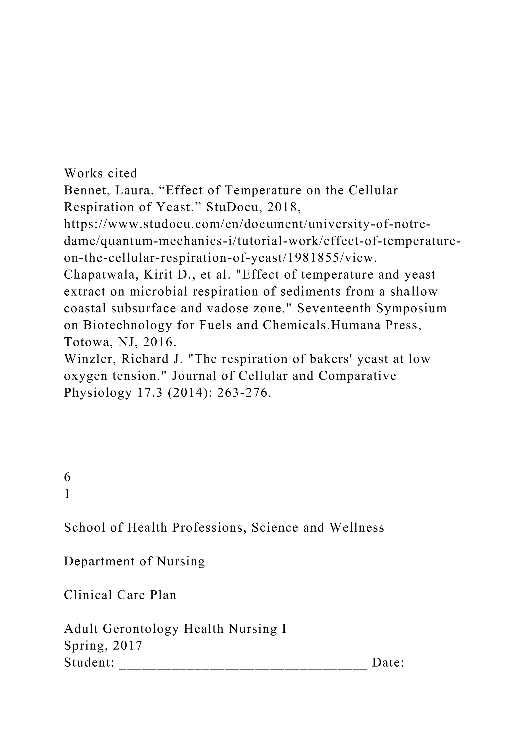Works cited
Bennet, Laura. “Effect of Temperature on the Cellular
Respiration of Yeast.” StuDocu, 2018,
https://www.studocu.com/en/document/university-of-notre-
dame/quantum-mechanics-i/tutorial-work/effect-of-temperature-
on-the-cellular-respiration-of-yeast/1981855/view.
Chapatwala, Kirit D., et al. "Effect of temperature and yeast
extract on microbial respiration of sediments from a shallow
coastal subsurface and vadose zone." Seventeenth Symposium
on Biotechnology for Fuels and Chemicals.Humana Press,
Totowa, NJ, 2016.
Winzler, Richard J. "The respiration of bakers' yeast at low
oxygen tension." Journal of Cellular and Comparative
Physiology 17.3 (2014): 263-276.
6
1
School of Health Professions, Science and Wellness
Department of Nursing
Clinical Care Plan
Adult Gerontology Health Nursing I
Spring, 2017
Student: _________________________________ Date:
 
