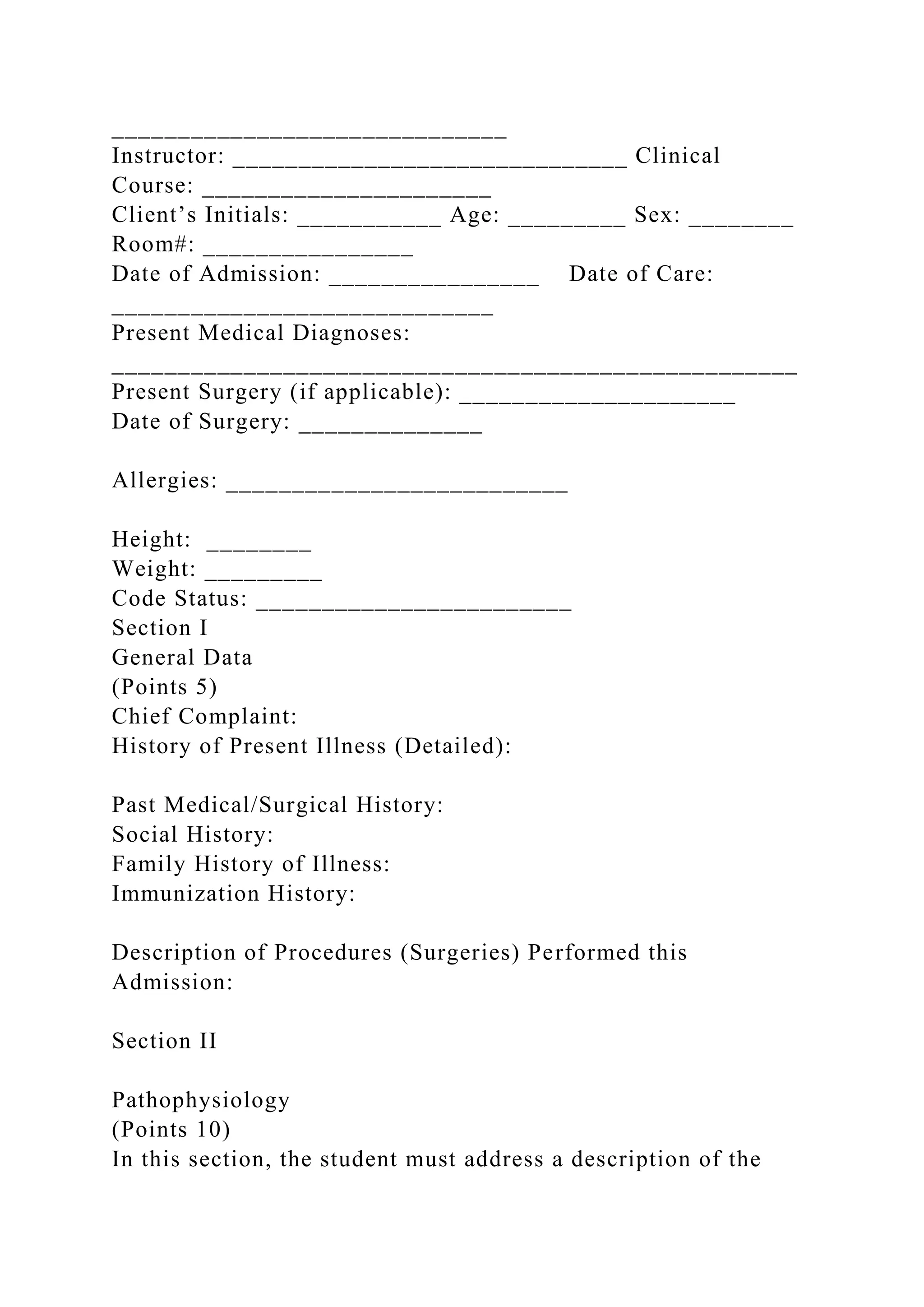 ______________________________
Instructor: ______________________________ Clinical
Course: ______________________
Client’s Initials: ___________ Age: _________ Sex: ________
Room#: ________________
Date of Admission: ________________ Date of Care:
_____________________________
Present Medical Diagnoses:
____________________________________________________
Present Surgery (if applicable): _____________________
Date of Surgery: ______________
Allergies: __________________________
Height: ________
Weight: _________
Code Status: ________________________
Section I
General Data
(Points 5)
Chief Complaint:
History of Present Illness (Detailed):
Past Medical/Surgical History:
Social History:
Family History of Illness:
Immunization History:
Description of Procedures (Surgeries) Performed this
Admission:
Section II
Pathophysiology
(Points 10)
In this section, the student must address a description of the
 