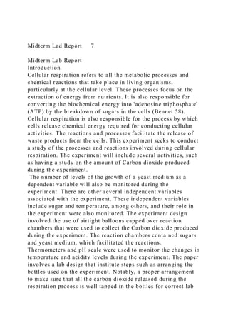 Midterm Lad Report 7
Midterm Lab Report
Introduction
Cellular respiration refers to all the metabolic processes and
chemical reactions that take place in living organisms,
particularly at the cellular level. These processes focus on the
extraction of energy from nutrients. It is also responsible for
converting the biochemical energy into 'adenosine triphosphate'
(ATP) by the breakdown of sugars in the cells (Bennet 58).
Cellular respiration is also responsible for the process by which
cells release chemical energy required for conducting cellular
activities. The reactions and processes facilitate the release of
waste products from the cells. This experiment seeks to conduct
a study of the processes and reactions involved during cellular
respiration. The experiment will include several activities, such
as having a study on the amount of Carbon dioxide produced
during the experiment.
The number of levels of the growth of a yeast medium as a
dependent variable will also be monitored during the
experiment. There are other several independent variables
associated with the experiment. These independent variables
include sugar and temperature, among others, and their role in
the experiment were also monitored. The experiment design
involved the use of airtight balloons capped over reaction
chambers that were used to collect the Carbon dioxide produced
during the experiment. The reaction chambers contained sugars
and yeast medium, which facilitated the reactions.
Thermometers and pH scale were used to monitor the changes in
temperature and acidity levels during the experiment. The paper
involves a lab design that institute steps such as arranging the
bottles used on the experiment. Notably, a proper arrangement
to make sure that all the carbon dioxide released during the
respiration process is well tapped in the bottles for correct lab
 