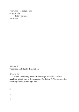your clinical experience.
(Points 10)
Interventions
Rationale
Section VI
Teaching and Health Promotion
(Points 5)
List client’s teaching Needs/Knowledge Deficits, such as
teaching about a new diet, reasons for being NPO, reasons for
wearing elastic stockings, etc.
1)
2)
3)
4)
5)
 