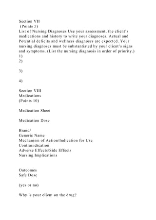 Section VII
(Points 5)
List of Nursing Diagnoses Use your assessment, the client’s
medications and history to write your diagnoses. Actual and
Potential deficits and wellness diagnoses are expected. Your
nursing diagnoses must be substantiated by your client’s signs
and symptoms. (List the nursing diagnosis in order of priority.)
1)
2)
3)
4)
Section VIII
Medications
(Points 10)
Medication Sheet
Medication Dose
Brand/
Generic Name
Mechanism of Action/Indication for Use
Contraindication
Adverse Effects/Side Effects
Nursing Implications
Outcomes
Safe Dose
(yes or no)
Why is your client on the drug?
 