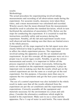 results
Methodology
The actual procedure for experimenting involved taking
measurements and recording of all observations made during the
experiment. For accurate results, measures were taken three
times, and a mean measurement was calculated and recorded.
Winzler asserts that the mean obtained from the measurements
should be used to calculate the standard deviation, which in turn
facilitated the calculation of uncertainty (276). Below are the
steps for conducting the experiment. It is essential to read the
instructions carefully safety and accuracy during the
experiment. Notably, all the lab and experiment results were
well observed and thus making sure that there are limited errors
in the whole process.
Consequently, all the steps required in the lab report were also
clearly followed to help in getting the correct data and even not
to affect the whole experiment process. The experiment
involved setting the apparatus as per the set standard and the
requirement. As per this concept, all the apparatus were set in a
proper way to avoid vague results. Notably, to get the correct
measurement and results, it is important to follow all the
process required on the lab report. Conversely, following the
entire set standard on the experiment requirement, it plays an
important role in making sure that the results which got on the
control experiment are not the same as a result got on the real
experiment. For this purpose, it becomes more than easy to
separate the two experiments and get the best yeast respiration
results.
The use of a control experiment was also included in the whole
result to make sure that all the results obtained from the
experiment are per the set conditions and the experiment result
expectations. Correctly assemble all the equipment and
materials necessary for the environment in a clean and safe
place. Consider the alternative conditions which might be
needed in the experiment. Make sure to use a clean and dry
apparatus. Put a ¼ cup of water in each bottle. The water should
 