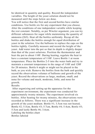 be identical in quantity and quality. Record the independent
variables. The height of the yeast solution should not be
measured until the steps below are done.
You will notice that the first and second bottles have similar
conditions. Use bottle six for any experiment that you choose.
Alter the conditions of one independent variable while keeping
the rest constant. Notably, as per Winzler argument, you can try
different substances for sugar while maintaining the quantity of
ammonia (263). Heat all the bottles uniformly. Recap all the
bottles and shake the bottles enough for equal distribution of
yeast in the solution. Use the balloons to replace the caps on the
bottles tightly. Carefully measure and record the height of the
yeast. Add water into the pot so that its depth is slightly deeper
than that of the yeast solutions. Position the thermometer and
heat the pot to about 110F. During heating, regulate the heat to
have a constant temperature of 110F. Leave Bottle 1 at room
temperature. Place the Bottles 2-5 into the water bath and try to
maintain a constant temperature in the range of 110F and 120F
for 20 minutes. Bottle 6 might or might not be placed in the
bath, as you wish. Remove the bottles from the bath and quickly
record the observations volumes of balloons and growth of the
yeast. Record the observations as large, medium, small, and
none for volume and much, moderate, little, and none for
growth.
Results
After organizing and setting up the apparatus for the
experiment environment, the experiment was conducted for
approximately twenty minutes. The experiment involved six
bottles. After heating for twenty minutes, the observations were
recorded as follows. There was a significant increase in the
growth of the yeast medium. Bottle #1; 3.5cm was not heated,
Bottle #2; 5.5cm, Bottle #3; 5.7cm, Bottle #4; 5.4cm, Bottle #5;
5.5cm and lastly Bottle #6; 3.6cm.
Labeling the bottles chart
Bottles labeled
 