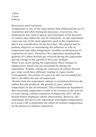 1.8cm
1.6cm
0.66cm
Discussion and Conclusion
Temperature is one of the main factors that influenced the act of
respiration and other biological processes. Conversely, the
temperature may tend to speed, and sometimes in the presence
of catalyst may affect the rate of respiration. As per experiment,
yeast was one of the main apparatus used in the respirations,
and it was considered to be the best deal. This project had its
primary objective as determining the influence or role of
temperature and other independent variables on the process of
respiration of yeast. Therefore, the experiment monitored the
quantity of Carbon dioxide gas released during the experiment
and the change in the growth of the yeast medium.
There were errors during the experiment; these changes in
temperatures which was not accounted for during the
experiment. Notably, during the collection of carbon dioxide
gas, some could have diffused, leading to vague results.
Consequently, the surface of yeast was also not accounted for,
and it can affect the rate of respiration.
Results from the experiment indicate a correlation between the
carbon dioxide produced, the growth of yeast, and the
temperature on the environment. This confirmed our hypothesis
that increasing temperature results in an increase in the activity
of yeast during cellular respiration (Chapatwala 102). All the
heated bottles displayed similar observations. However, the
experiment did not try the experiment with higher temperatures
as it used 110F to determine the effect of extreme temperatures
on the process of cellular respiration.
 