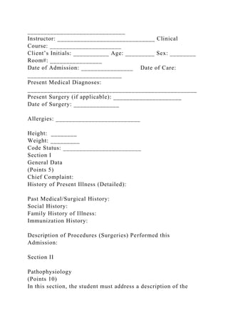 ______________________________
Instructor: ______________________________ Clinical
Course: ______________________
Client’s Initials: ___________ Age: _________ Sex: ________
Room#: ________________
Date of Admission: ________________ Date of Care:
_____________________________
Present Medical Diagnoses:
____________________________________________________
Present Surgery (if applicable): _____________________
Date of Surgery: ______________
Allergies: __________________________
Height: ________
Weight: _________
Code Status: ________________________
Section I
General Data
(Points 5)
Chief Complaint:
History of Present Illness (Detailed):
Past Medical/Surgical History:
Social History:
Family History of Illness:
Immunization History:
Description of Procedures (Surgeries) Performed this
Admission:
Section II
Pathophysiology
(Points 10)
In this section, the student must address a description of the
 
