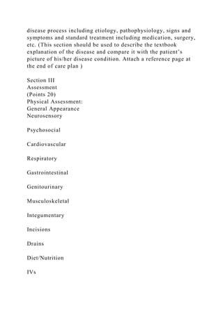 disease process including etiology, pathophysiology, signs and
symptoms and standard treatment including medication, surgery,
etc. (This section should be used to describe the textbook
explanation of the disease and compare it with the patient’s
picture of his/her disease condition. Attach a reference page at
the end of care plan )
Section III
Assessment
(Points 20)
Physical Assessment:
General Appearance
Neurosensory
Psychosocial
Cardiovascular
Respiratory
Gastrointestinal
Genitourinary
Musculoskeletal
Integumentary
Incisions
Drains
Diet/Nutrition
IVs
 
