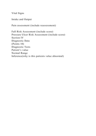 Vital Signs
Intake and Output
Pain assessment (include reassessment)
Fall Risk Assessment (include score)
Pressure Ulcer Risk Assessment (include score)
Section IV
Diagnostic Data
(Points 10)
Diagnostic Tests
Patient’s value
Normal Range
Inference(why is this patients value abnormal)
 