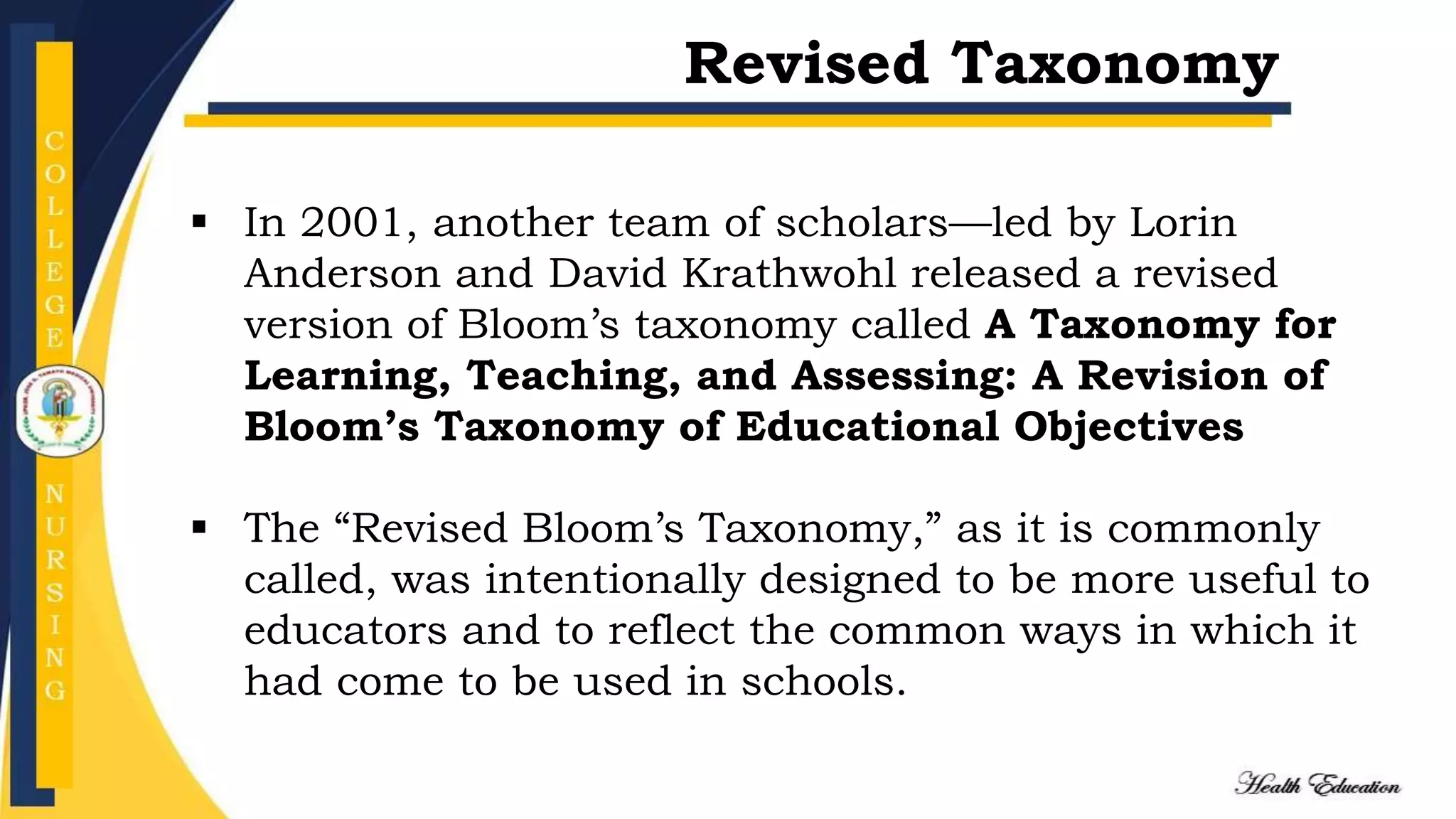  In 2001, another team of scholars—led by Lorin
Anderson and David Krathwohl released a revised
version of Bloom’s taxonomy called A Taxonomy for
Learning, Teaching, and Assessing: A Revision of
Bloom’s Taxonomy of Educational Objectives
 The “Revised Bloom’s Taxonomy,” as it is commonly
called, was intentionally designed to be more useful to
educators and to reflect the common ways in which it
had come to be used in schools.
Revised Taxonomy
 
