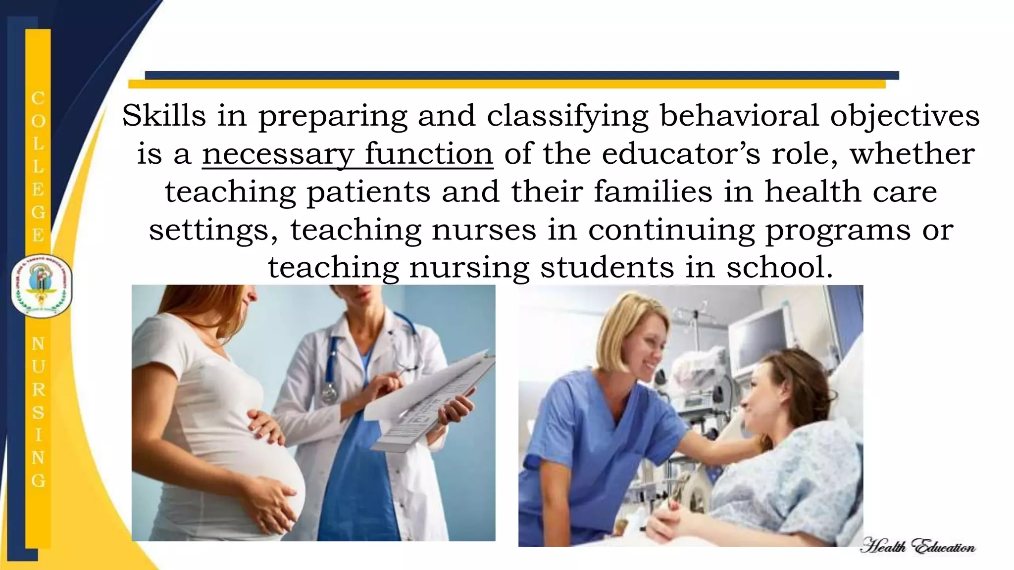 Skills in preparing and classifying behavioral objectives
is a necessary function of the educator’s role, whether
teaching patients and their families in health care
settings, teaching nurses in continuing programs or
teaching nursing students in school.
 