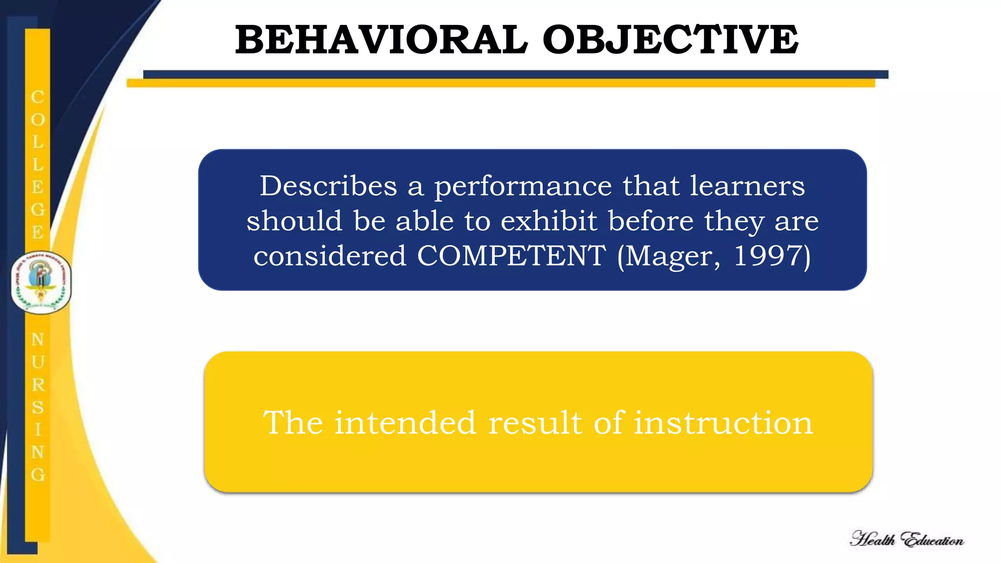 BEHAVIORAL OBJECTIVE
Describes a performance that learners
should be able to exhibit before they are
considered COMPETENT (Mager, 1997)
The intended result of instruction
 