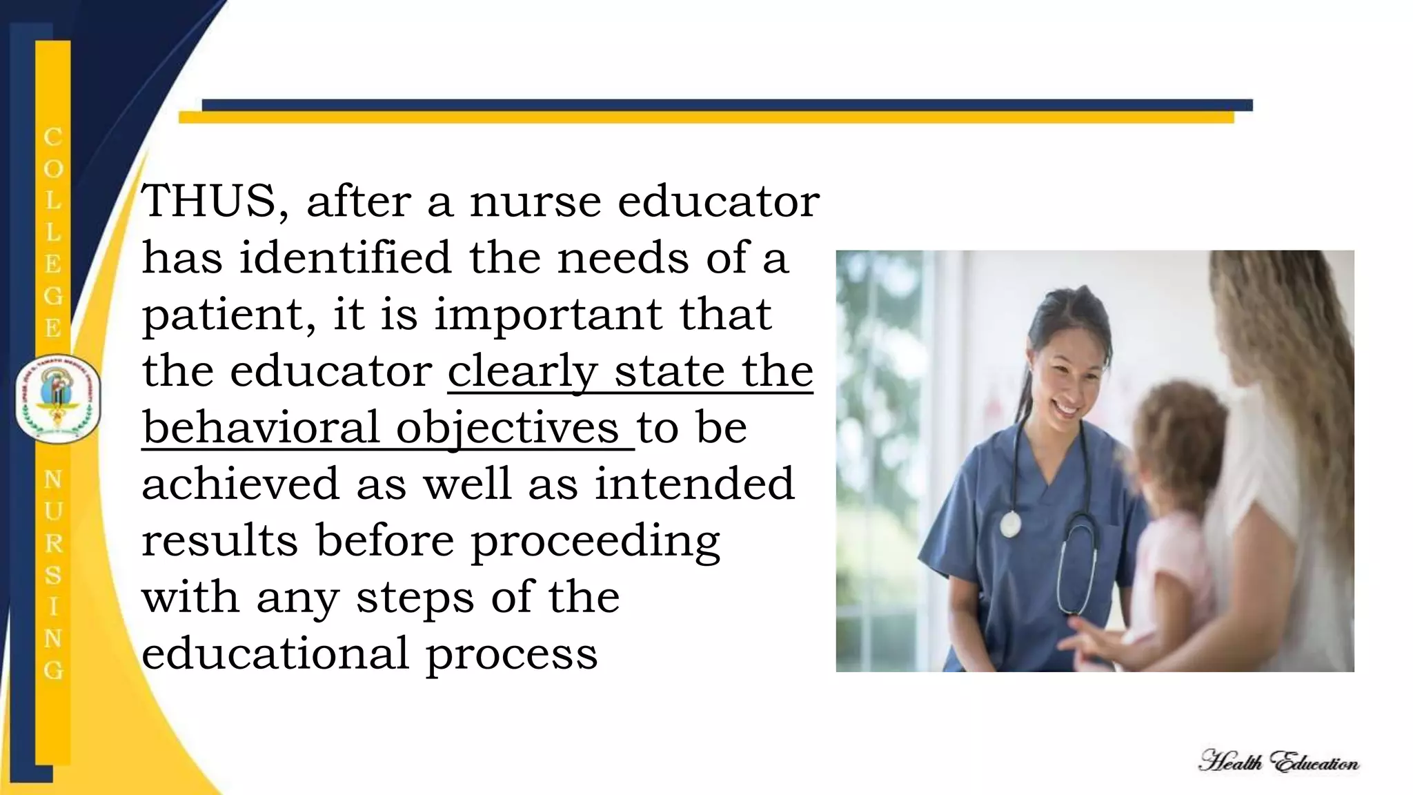 THUS, after a nurse educator
has identified the needs of a
patient, it is important that
the educator clearly state the
behavioral objectives to be
achieved as well as intended
results before proceeding
with any steps of the
educational process
 