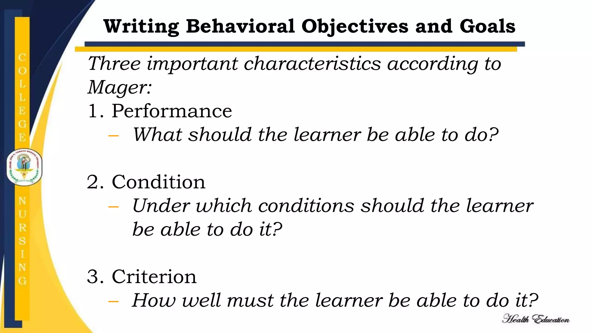 Writing Behavioral Objectives and Goals
Three important characteristics according to
Mager:
1. Performance
– What should the learner be able to do?
2. Condition
– Under which conditions should the learner
be able to do it?
3. Criterion
– How well must the learner be able to do it?
 