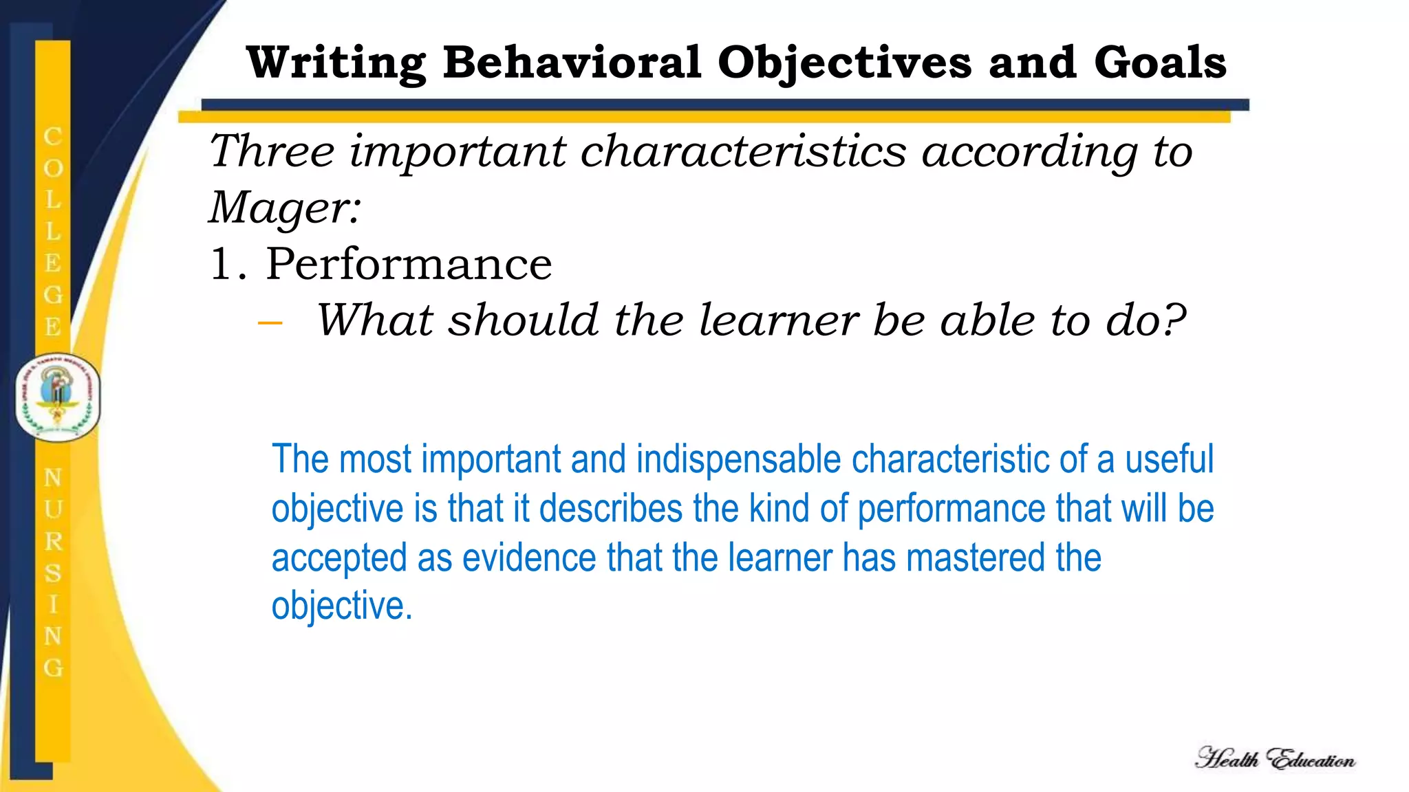 Writing Behavioral Objectives and Goals
Three important characteristics according to
Mager:
1. Performance
– What should the learner be able to do?
The most important and indispensable characteristic of a useful
objective is that it describes the kind of performance that will be
accepted as evidence that the learner has mastered the
objective.
 