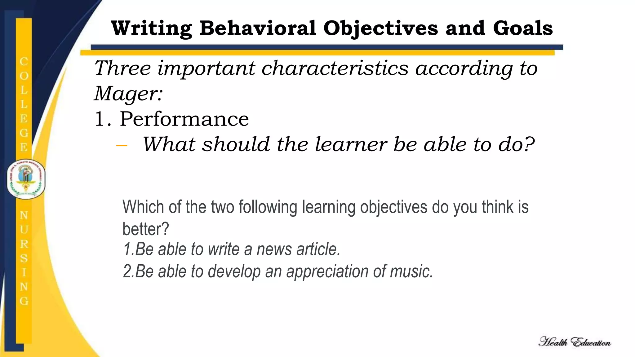 Writing Behavioral Objectives and Goals
Three important characteristics according to
Mager:
1. Performance
– What should the learner be able to do?
Which of the two following learning objectives do you think is
better?
1.Be able to write a news article.
2.Be able to develop an appreciation of music.
 