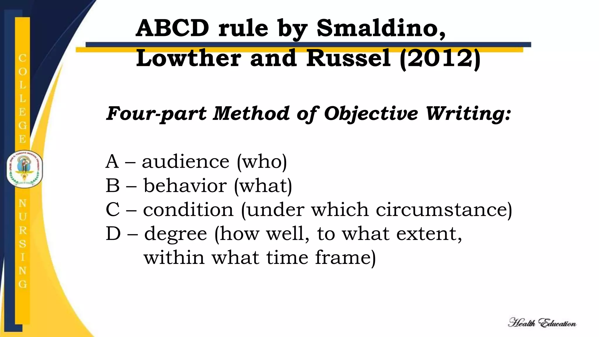 Four-part Method of Objective Writing:
A – audience (who)
B – behavior (what)
C – condition (under which circumstance)
D – degree (how well, to what extent,
within what time frame)
ABCD rule by Smaldino,
Lowther and Russel (2012)
 