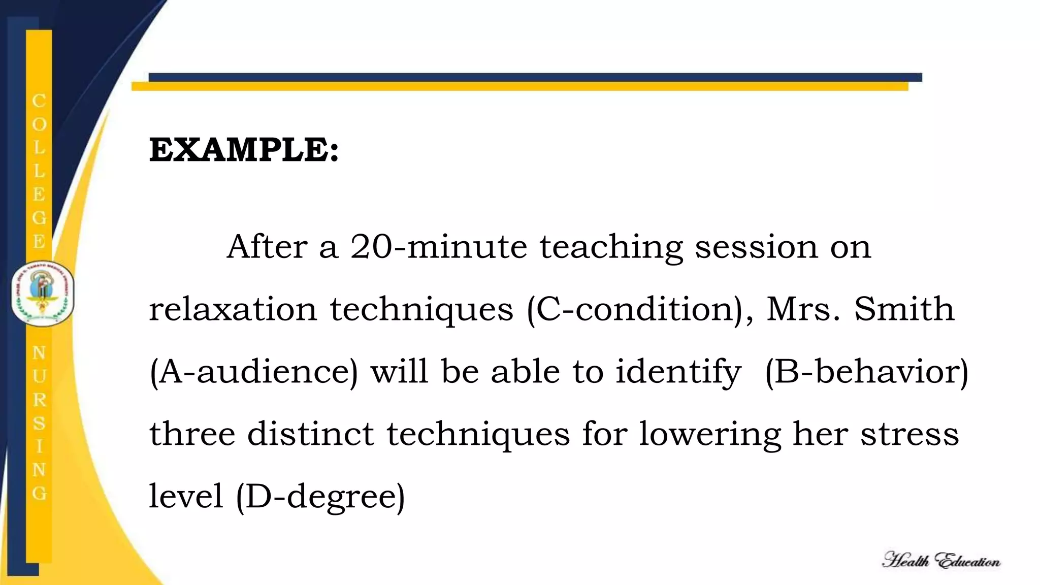 EXAMPLE:
After a 20-minute teaching session on
relaxation techniques (C-condition), Mrs. Smith
(A-audience) will be able to identify (B-behavior)
three distinct techniques for lowering her stress
level (D-degree)
 