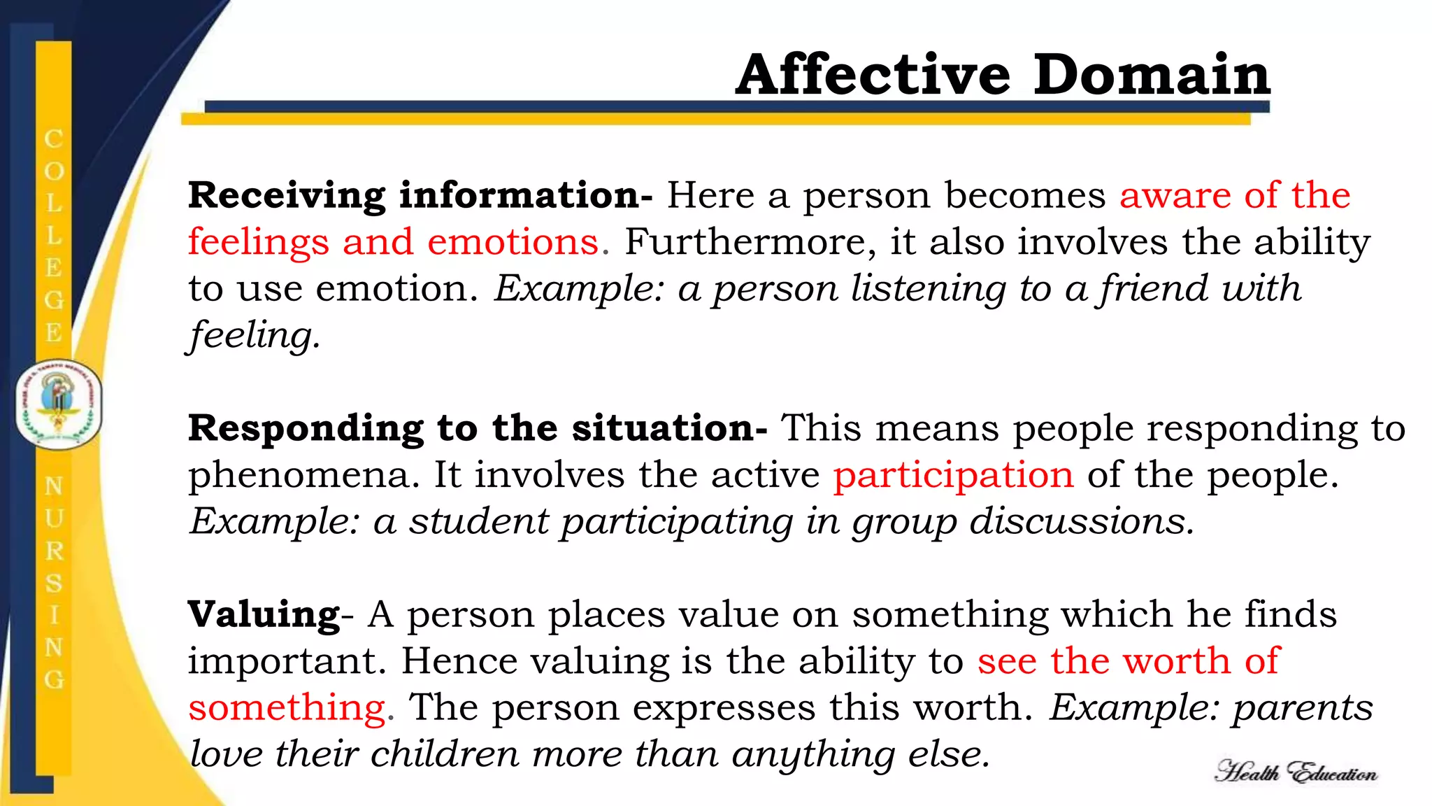 Receiving information- Here a person becomes aware of the
feelings and emotions. Furthermore, it also involves the ability
to use emotion. Example: a person listening to a friend with
feeling.
Responding to the situation- This means people responding to
phenomena. It involves the active participation of the people.
Example: a student participating in group discussions.
Valuing- A person places value on something which he finds
important. Hence valuing is the ability to see the worth of
something. The person expresses this worth. Example: parents
love their children more than anything else.
Affective Domain
 
