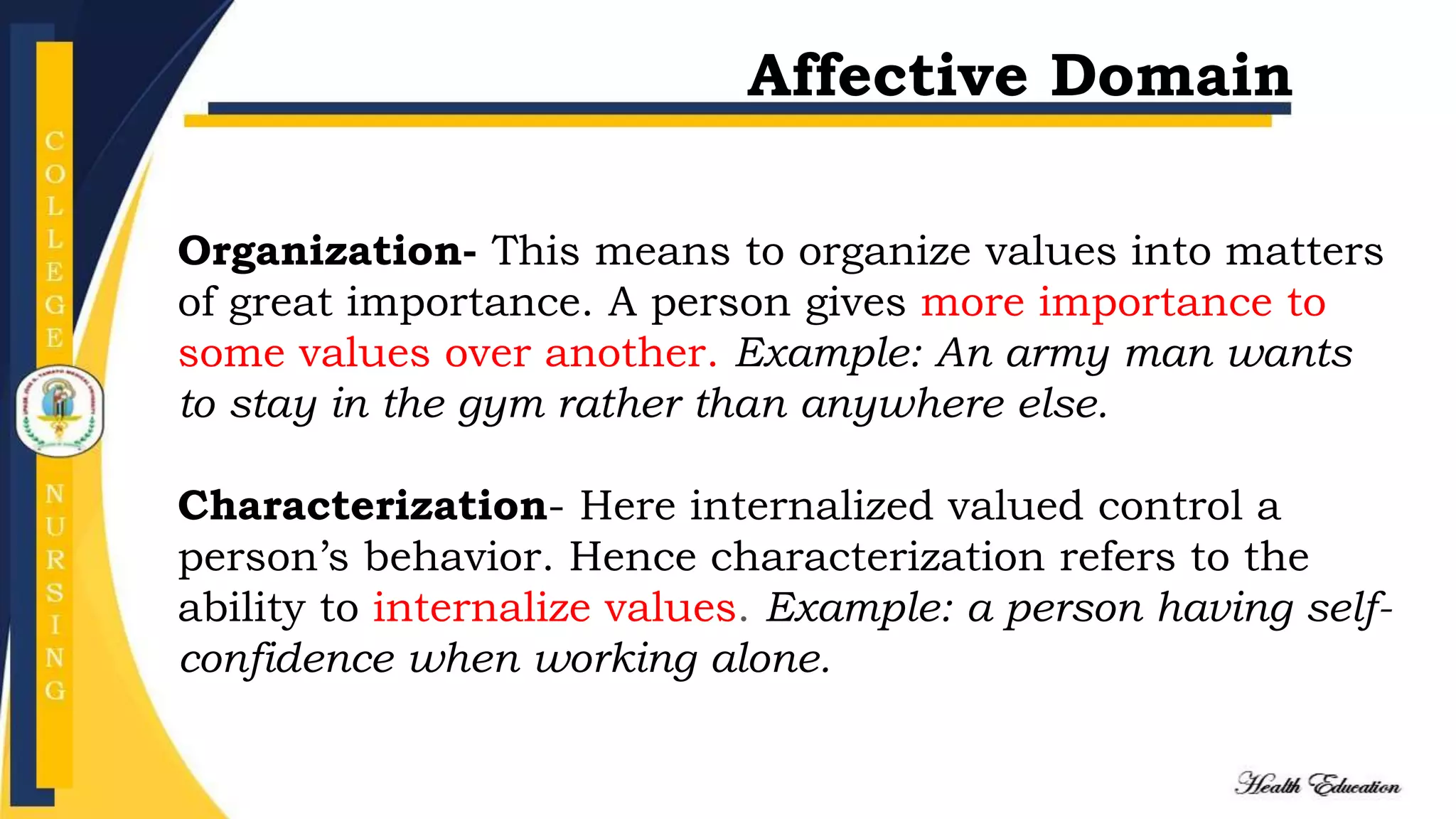 Organization- This means to organize values into matters
of great importance. A person gives more importance to
some values over another. Example: An army man wants
to stay in the gym rather than anywhere else.
Characterization- Here internalized valued control a
person’s behavior. Hence characterization refers to the
ability to internalize values. Example: a person having self-
confidence when working alone.
Affective Domain
 
