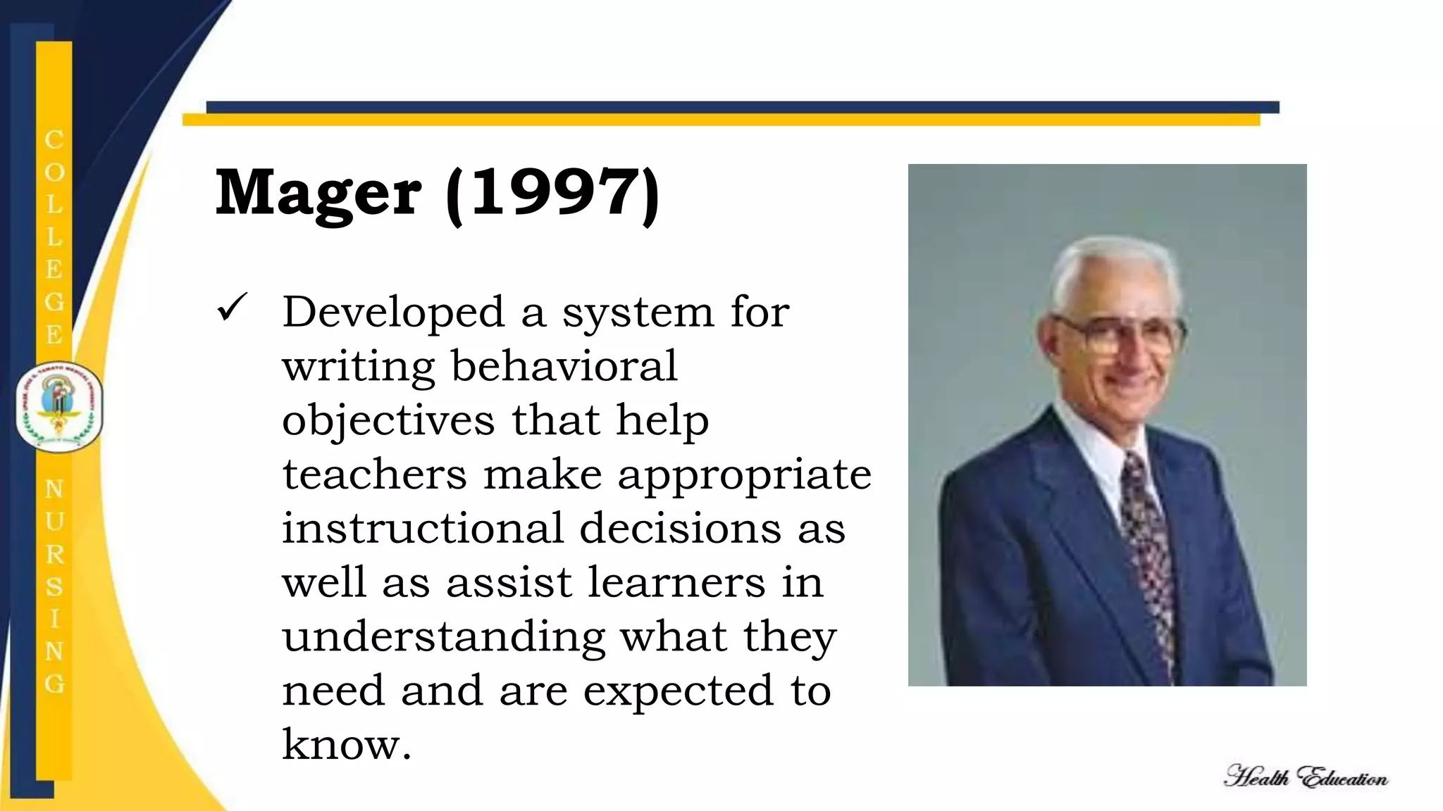 Mager (1997)
 Developed a system for
writing behavioral
objectives that help
teachers make appropriate
instructional decisions as
well as assist learners in
understanding what they
need and are expected to
know.
 