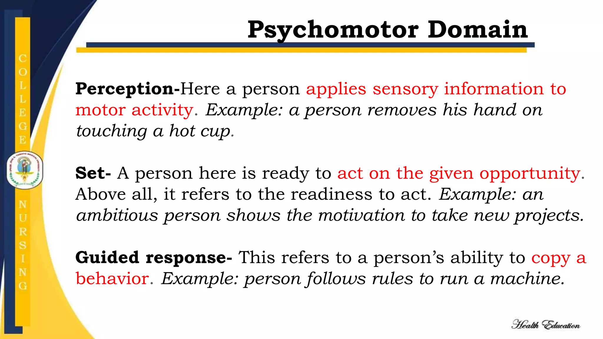 Perception-Here a person applies sensory information to
motor activity. Example: a person removes his hand on
touching a hot cup.
Set- A person here is ready to act on the given opportunity.
Above all, it refers to the readiness to act. Example: an
ambitious person shows the motivation to take new projects.
Guided response- This refers to a person’s ability to copy a
behavior. Example: person follows rules to run a machine.
Psychomotor Domain
 
