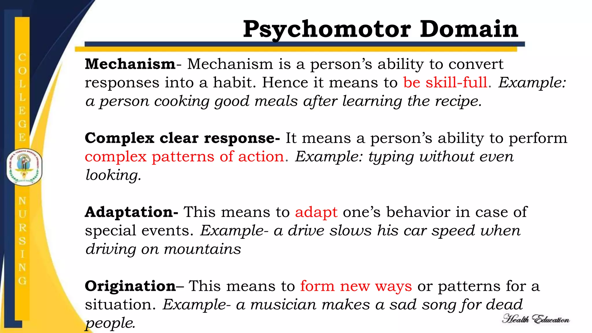 Mechanism- Mechanism is a person’s ability to convert
responses into a habit. Hence it means to be skill-full. Example:
a person cooking good meals after learning the recipe.
Complex clear response- It means a person’s ability to perform
complex patterns of action. Example: typing without even
looking.
Adaptation- This means to adapt one’s behavior in case of
special events. Example- a drive slows his car speed when
driving on mountains
Origination– This means to form new ways or patterns for a
situation. Example- a musician makes a sad song for dead
people.
Psychomotor Domain
 