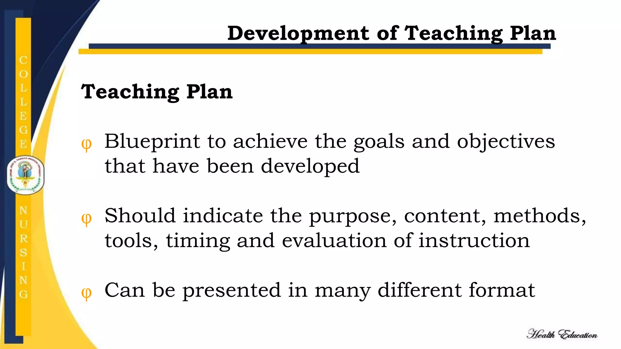 Development of Teaching Plan
Teaching Plan
Blueprint to achieve the goals and objectives
that have been developed
Should indicate the purpose, content, methods,
tools, timing and evaluation of instruction
Can be presented in many different format
 