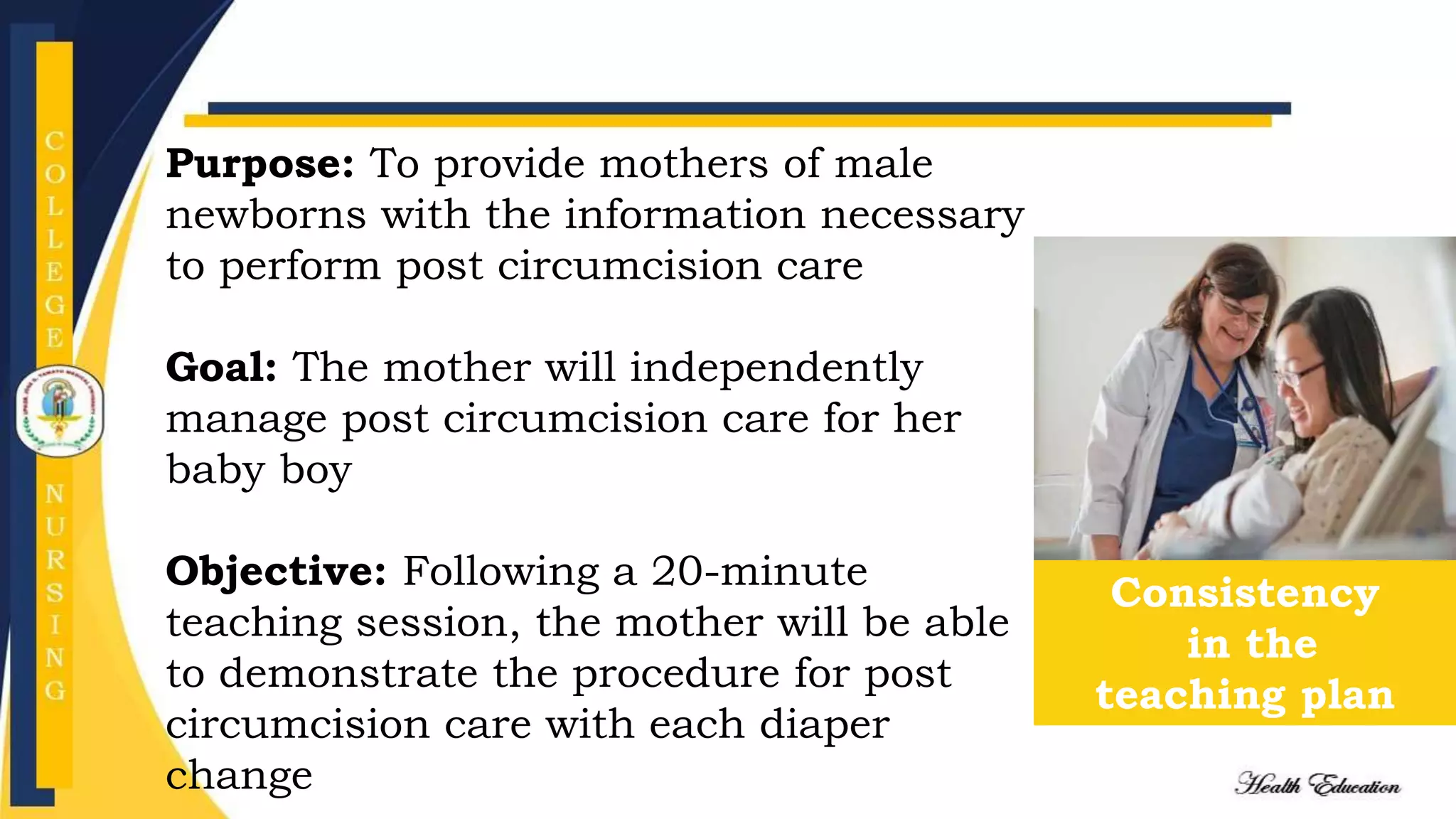Consistency
in the
teaching plan
Purpose: To provide mothers of male
newborns with the information necessary
to perform post circumcision care
Goal: The mother will independently
manage post circumcision care for her
baby boy
Objective: Following a 20-minute
teaching session, the mother will be able
to demonstrate the procedure for post
circumcision care with each diaper
change
 