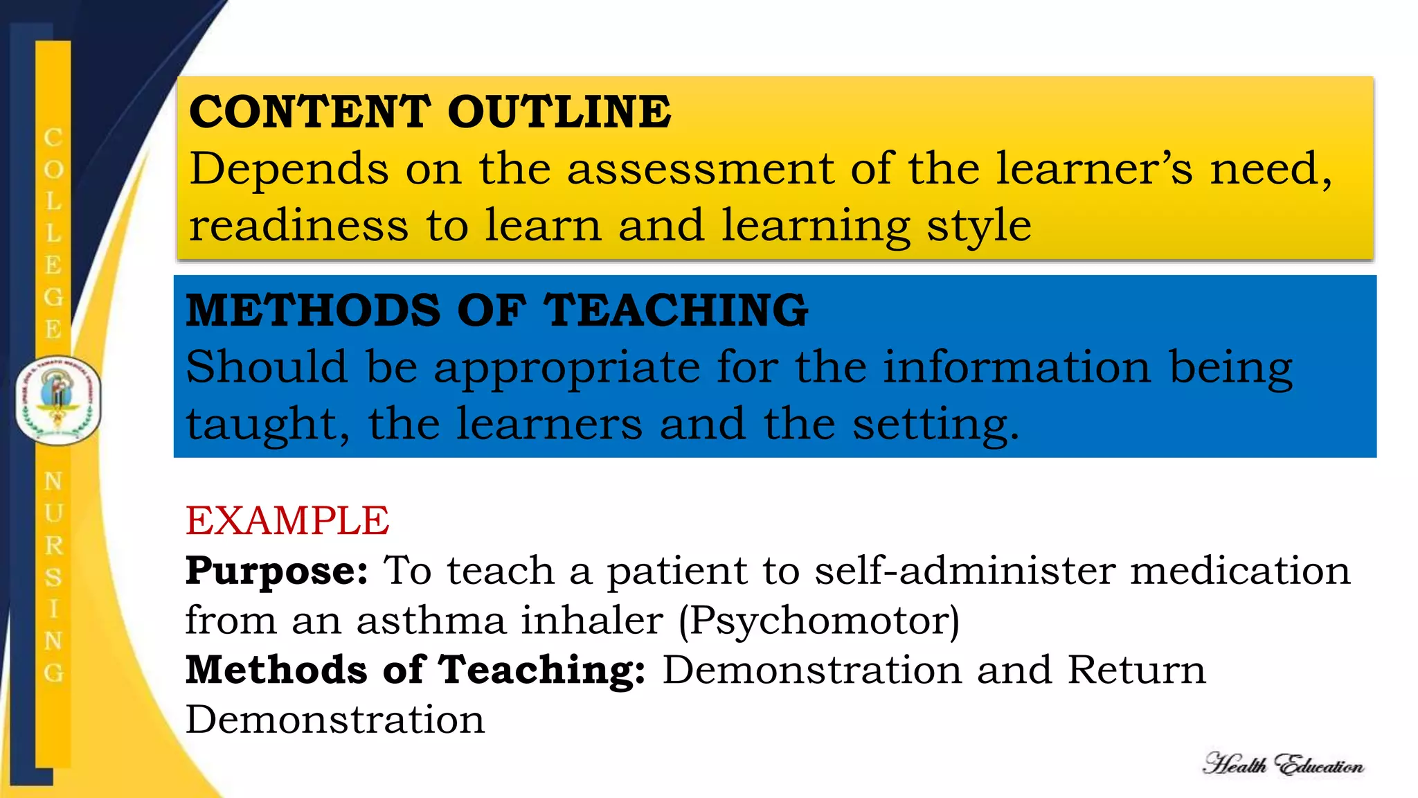 CONTENT OUTLINE
Depends on the assessment of the learner’s need,
readiness to learn and learning style
METHODS OF TEACHING
Should be appropriate for the information being
taught, the learners and the setting.
EXAMPLE
Purpose: To teach a patient to self-administer medication
from an asthma inhaler (Psychomotor)
Methods of Teaching: Demonstration and Return
Demonstration
 