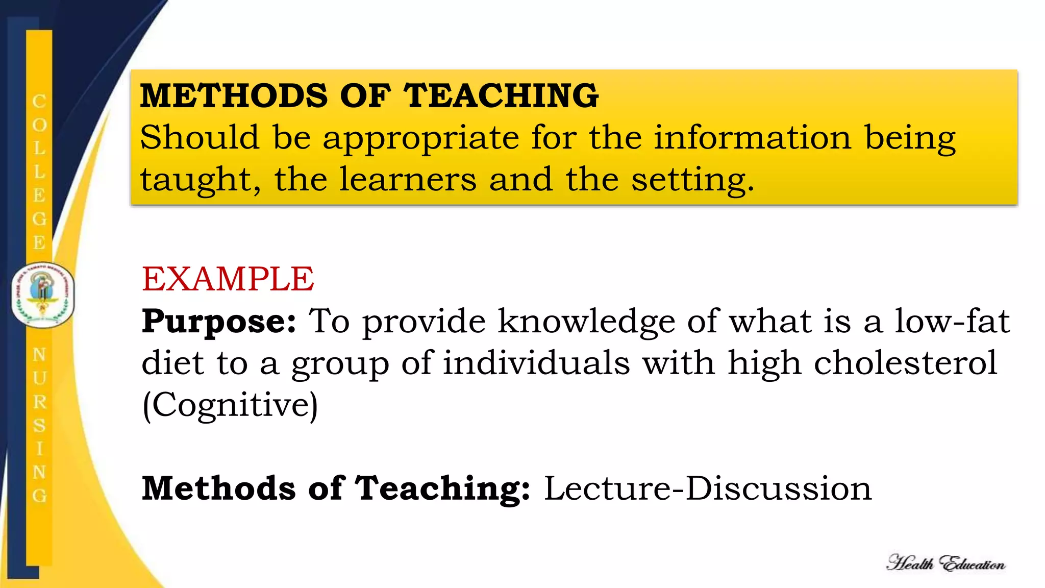 METHODS OF TEACHING
Should be appropriate for the information being
taught, the learners and the setting.
EXAMPLE
Purpose: To provide knowledge of what is a low-fat
diet to a group of individuals with high cholesterol
(Cognitive)
Methods of Teaching: Lecture-Discussion
 